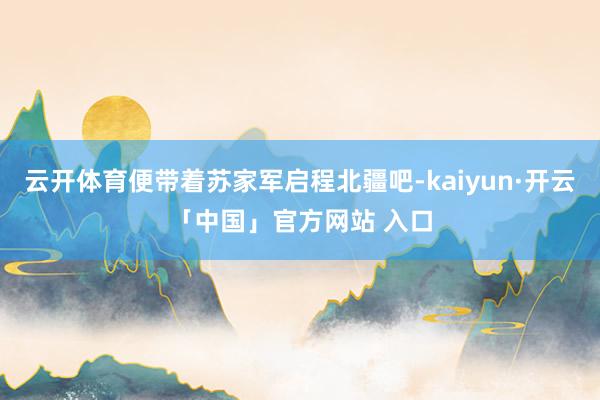 云开体育便带着苏家军启程北疆吧-kaiyun·开云「中国」官方网站 入口