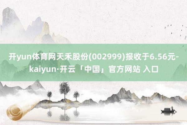 开yun体育网天禾股份(002999)报收于6.56元-kaiyun·开云「中国」官方网站 入口