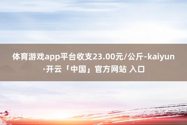体育游戏app平台收支23.00元/公斤-kaiyun·开云「中国」官方网站 入口