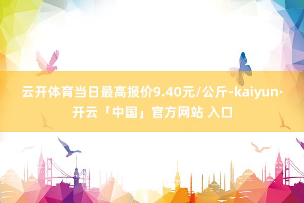 云开体育当日最高报价9.40元/公斤-kaiyun·开云「中国」官方网站 入口