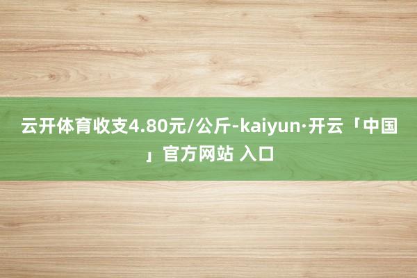 云开体育收支4.80元/公斤-kaiyun·开云「中国」官方网站 入口