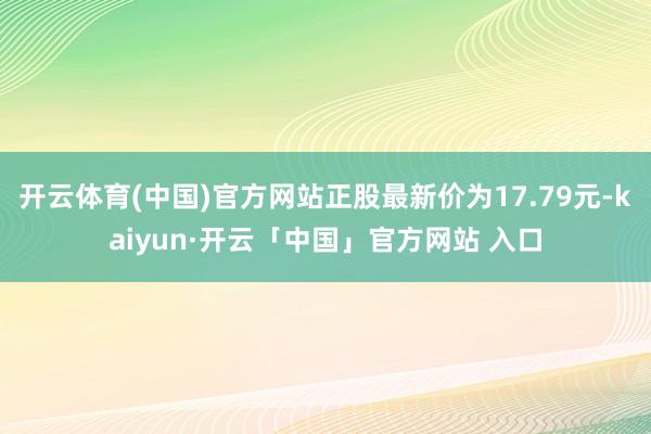 开云体育(中国)官方网站正股最新价为17.79元-kaiyun·开云「中国」官方网站 入口