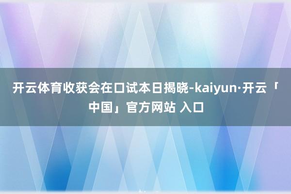 开云体育收获会在口试本日揭晓-kaiyun·开云「中国」官方网站 入口
