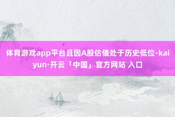体育游戏app平台且因A股估值处于历史低位-kaiyun·开云「中国」官方网站 入口