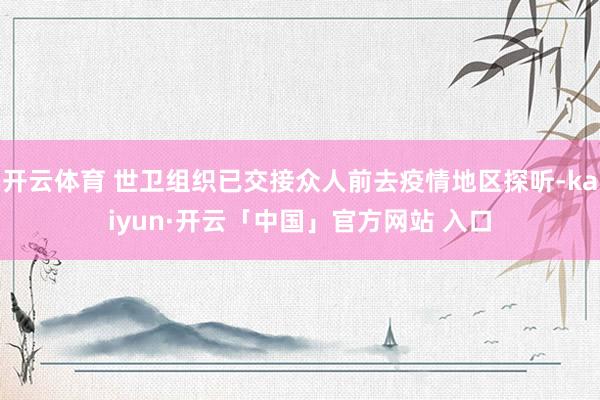 开云体育 世卫组织已交接众人前去疫情地区探听-kaiyun·开云「中国」官方网站 入口