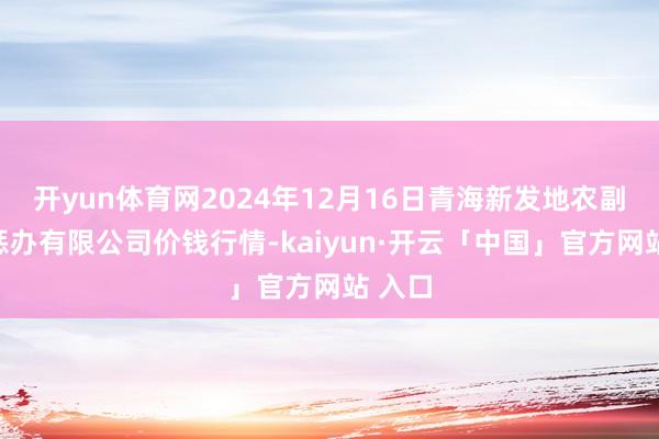 开yun体育网2024年12月16日青海新发地农副居品惩办有限公司价钱行情-kaiyun·开云「中国」官方网站 入口