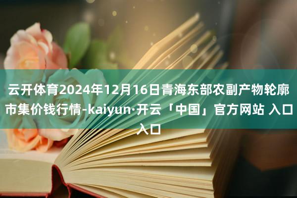 云开体育2024年12月16日青海东部农副产物轮廓市集价钱行情-kaiyun·开云「中国」官方网站 入口