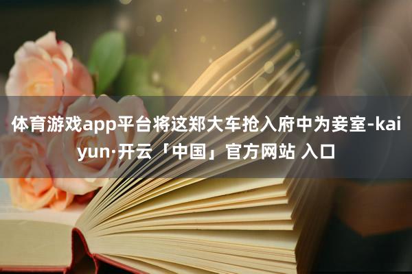 体育游戏app平台将这郑大车抢入府中为妾室-kaiyun·开云「中国」官方网站 入口