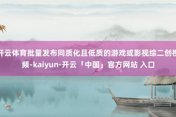 开云体育批量发布同质化且低质的游戏或影视综二创视频-kaiyun·开云「中国」官方网站 入口