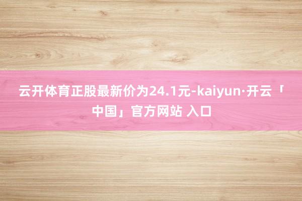 云开体育正股最新价为24.1元-kaiyun·开云「中国」官方网站 入口
