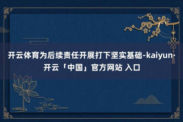 开云体育为后续责任开展打下坚实基础-kaiyun·开云「中国」官方网站 入口