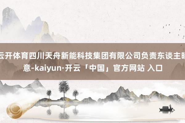 云开体育四川天舟新能科技集团有限公司负责东谈主暗意-kaiyun·开云「中国」官方网站 入口