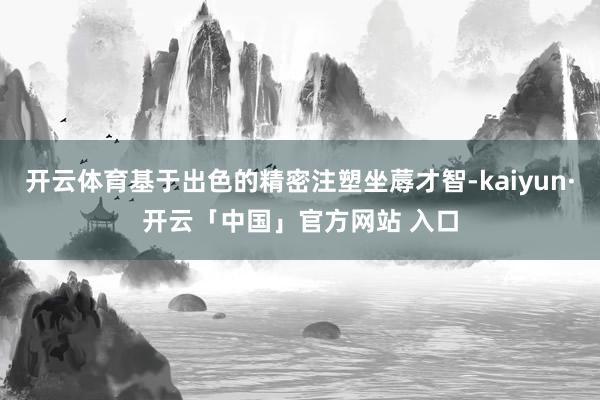 开云体育基于出色的精密注塑坐蓐才智-kaiyun·开云「中国」官方网站 入口