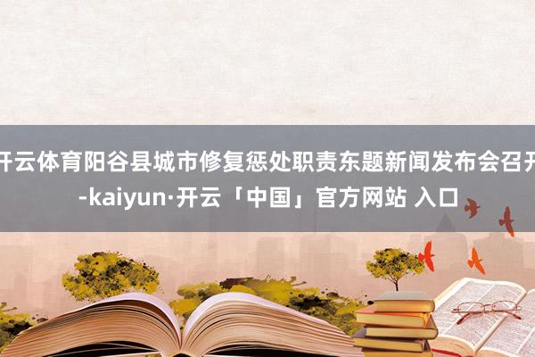 开云体育阳谷县城市修复惩处职责东题新闻发布会召开-kaiyun·开云「中国」官方网站 入口
