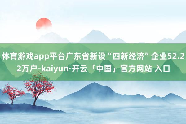 体育游戏app平台广东省新设“四新经济”企业52.22万户-kaiyun·开云「中国」官方网站 入口