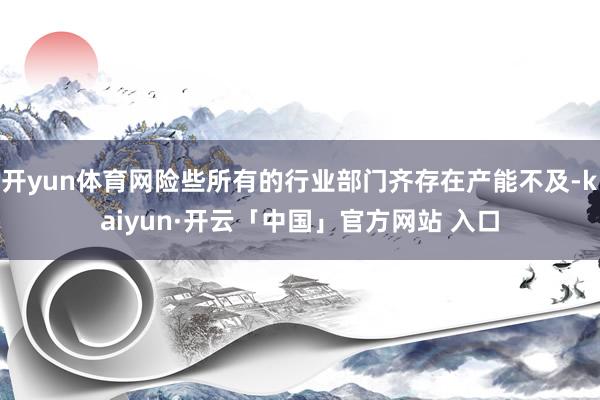 开yun体育网险些所有的行业部门齐存在产能不及-kaiyun·开云「中国」官方网站 入口