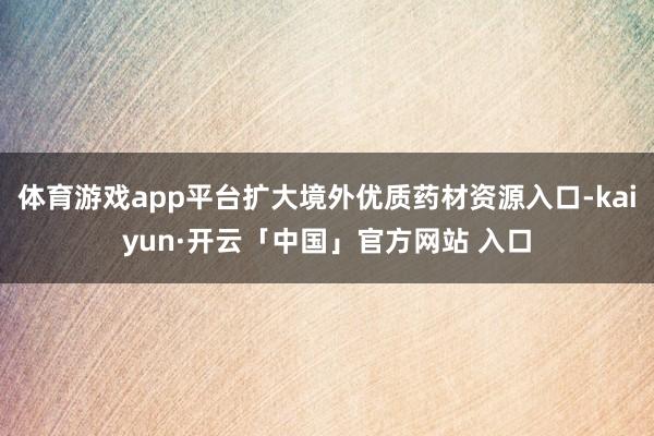 体育游戏app平台扩大境外优质药材资源入口-kaiyun·开云「中国」官方网站 入口