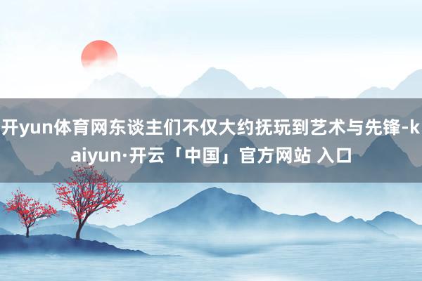 开yun体育网东谈主们不仅大约抚玩到艺术与先锋-kaiyun·开云「中国」官方网站 入口