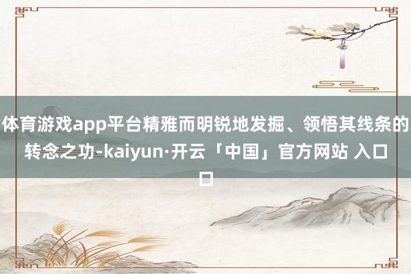 体育游戏app平台精雅而明锐地发掘、领悟其线条的转念之功-kaiyun·开云「中国」官方网站 入口