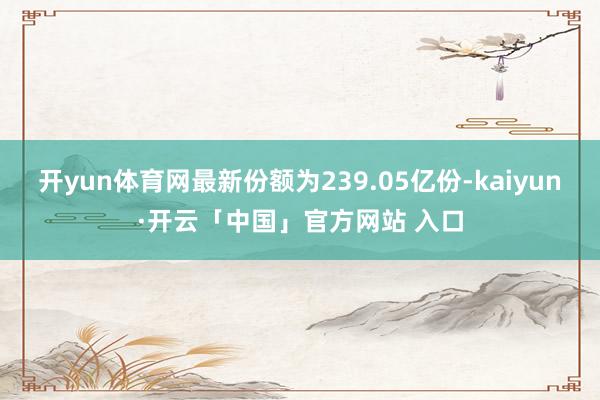 开yun体育网最新份额为239.05亿份-kaiyun·开云「中国」官方网站 入口