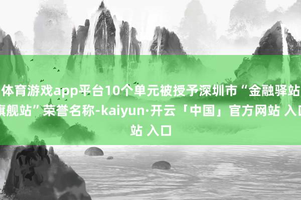 体育游戏app平台10个单元被授予深圳市“金融驿站旗舰站”荣誉名称-kaiyun·开云「中国」官方网站 入口
