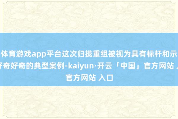体育游戏app平台这次归拢重组被视为具有标杆和示范好奇好奇的典型案例-kaiyun·开云「中国」官方网站 入口