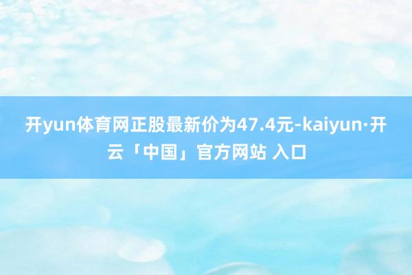 开yun体育网正股最新价为47.4元-kaiyun·开云「中国」官方网站 入口