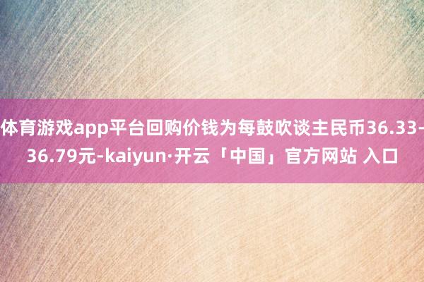 体育游戏app平台回购价钱为每鼓吹谈主民币36.33-36.79元-kaiyun·开云「中国」官方网站 入口
