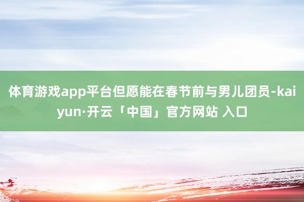 体育游戏app平台但愿能在春节前与男儿团员-kaiyun·开云「中国」官方网站 入口