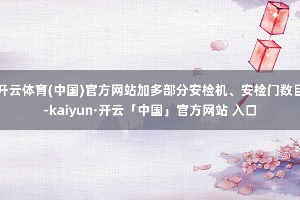 开云体育(中国)官方网站加多部分安检机、安检门数目-kaiyun·开云「中国」官方网站 入口