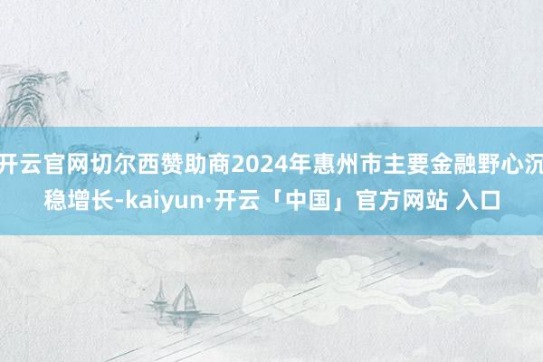 开云官网切尔西赞助商2024年惠州市主要金融野心沉稳增长-kaiyun·开云「中国」官方网站 入口