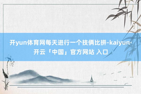 开yun体育网每天进行一个技俩比拼-kaiyun·开云「中国」官方网站 入口