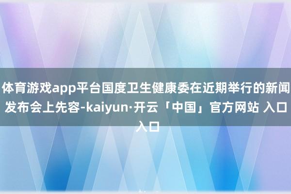 体育游戏app平台国度卫生健康委在近期举行的新闻发布会上先容-kaiyun·开云「中国」官方网站 入口