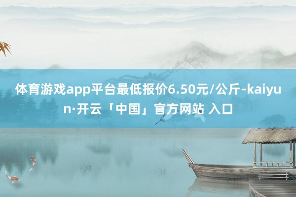 体育游戏app平台最低报价6.50元/公斤-kaiyun·开云「中国」官方网站 入口
