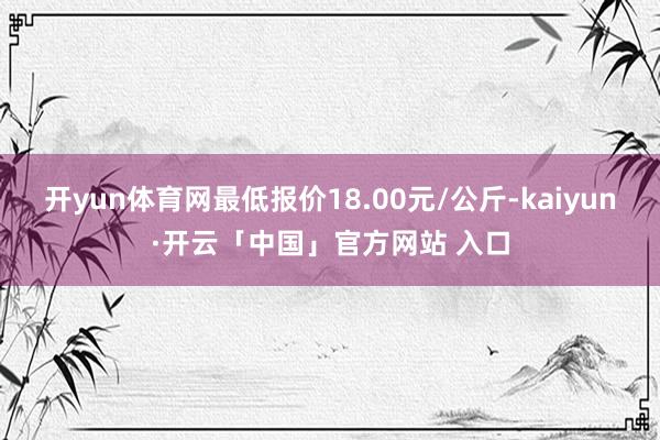 开yun体育网最低报价18.00元/公斤-kaiyun·开云「中国」官方网站 入口