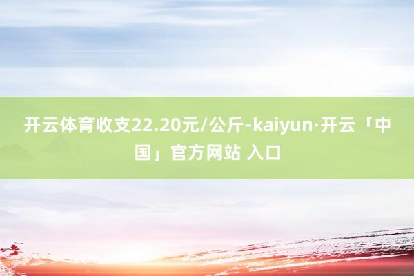 开云体育收支22.20元/公斤-kaiyun·开云「中国」官方网站 入口