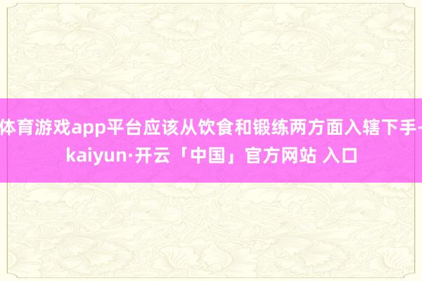 体育游戏app平台应该从饮食和锻练两方面入辖下手-kaiyun·开云「中国」官方网站 入口