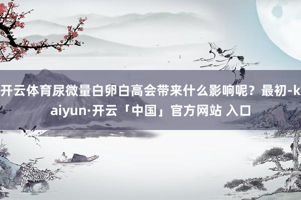 开云体育尿微量白卵白高会带来什么影响呢？最初-kaiyun·开云「中国」官方网站 入口